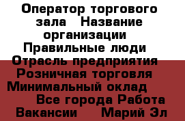 Оператор торгового зала › Название организации ­ Правильные люди › Отрасль предприятия ­ Розничная торговля › Минимальный оклад ­ 26 000 - Все города Работа » Вакансии   . Марий Эл респ.